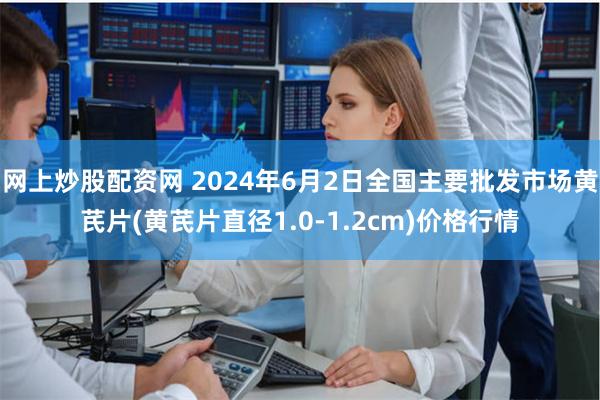 网上炒股配资网 2024年6月2日全国主要批发市场黄芪片(黄芪片直径1.0-1.2cm)价格行情