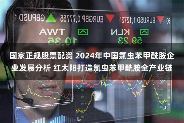 国家正规股票配资 2024年中国氯虫苯甲酰胺企业发展分析 红太阳打造氯虫苯甲酰胺全产业链