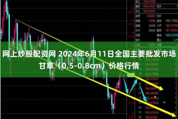 网上炒股配资网 2024年6月11日全国主要批发市场甘草（0.5-0.8cm）价格行情