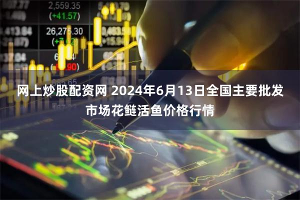 网上炒股配资网 2024年6月13日全国主要批发市场花鲢活鱼