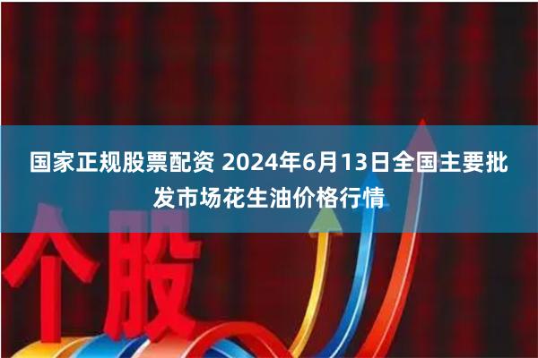 国家正规股票配资 2024年6月13日全国主要批发市场花生油