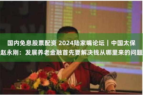 国内免息股票配资 2024陆家嘴论坛｜中国太保赵永刚：发展养老金融首先要解决钱从哪里来的问题