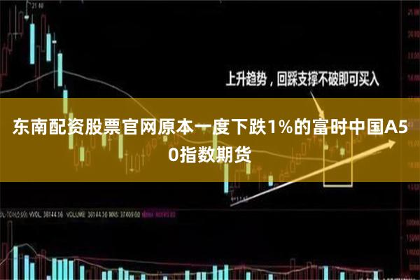 东南配资股票官网原本一度下跌1%的富时中国A50指数期货