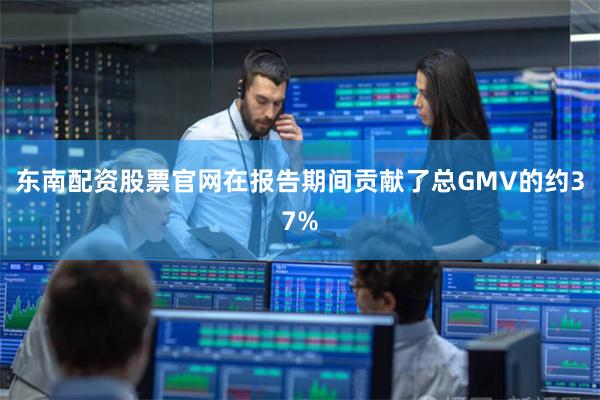 东南配资股票官网在报告期间贡献了总GMV的约37%