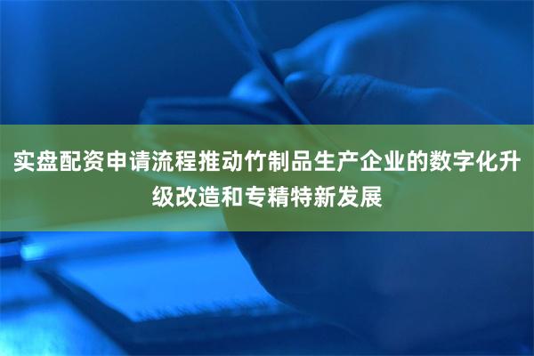 实盘配资申请流程推动竹制品生产企业的数字化升级改造和专精特新