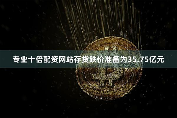 专业十倍配资网站存货跌价准备为35.75亿元